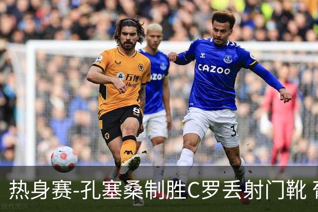 热身赛-孔塞桑制胜C罗丢射门靴 葡萄牙2-1尼日利亚